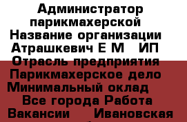 Администратор парикмахерской › Название организации ­ Атрашкевич Е.М., ИП › Отрасль предприятия ­ Парикмахерское дело › Минимальный оклад ­ 1 - Все города Работа » Вакансии   . Ивановская обл.